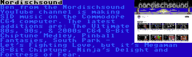 Nordischsound | Ben from the Nordischsound YouTube channel is making SID music on the Commodore C64 computer. The latest additions are: The Ultimate 80s, 90s, & 2000s C64 8-Bit Chiptune Medley, Pinball Fantasies, South Park - Let's Fighting Love, but it's Megaman 8-Bit Chiptune, Ninja's Delight and Fortress of Fear.