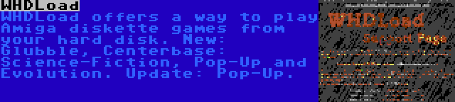 WHDLoad | WHDLoad offers a way to play Amiga diskette games from your hard disk. New: Glubble, Centerbase: Science-Fiction, Pop-Up and Evolution. Update: Pop-Up.