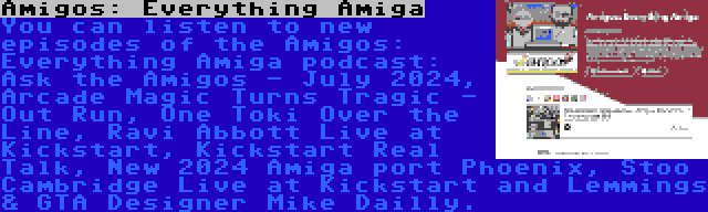 Amigos: Everything Amiga | You can listen to new episodes of the Amigos: Everything Amiga podcast: Ask the Amigos - July 2024, Arcade Magic Turns Tragic - Out Run, One Toki Over the Line, Ravi Abbott Live at Kickstart, Kickstart Real Talk, New 2024 Amiga port Phoenix, Stoo Cambridge Live at Kickstart and Lemmings & GTA Designer Mike Dailly.