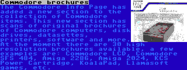 Commodore brochures | The Commodore Info Page has added a new section to the collection of Commodore items. This new section has scans of original brochures of Commodore computers, disk drives, datasettes, printers, software and more. At the moment there are 30 high resolution brochures available, a few examples are: Commodore LCD, Commodore SFS 484, Amiga 2286, Amiga 2024, KCS Power Cartridge, KoalaPad, Llamasoft games, etc.