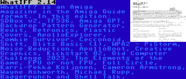 WhatIFF 2.14 | WhatIFF? is an Amiga magazine in the Amiga Guide format. In this edition: SDBox v2, TF536, Amiga GPT, Backdrop Pattern Generator, Redit, Retronics, Plastic Covers, ApolloExplorer, Zombie Survivor, Cecconoid, Shift, Blitz Basic (1), WPA2 - PiStorm, Noise Reduction, ApolloBoot, Creative Graphics, Kickstart 02, Old Computer Challenge 2023, The Elements of the Game, FPU or not FPU, Full Circle, Karri-Pekka Koljonen, Cameron Armstrong, Wayne Ashworth, Michael Rupp, Badgerpunch and Shell Talk.