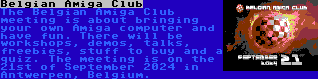 Belgian Amiga Club | The Belgian Amiga Club meeting is about bringing your own Amiga computer and have fun. There will be workshops, demos, talks, freebies, stuff to buy and a quiz. The meeting is on the 21st of September 2024 in Antwerpen, Belgium.