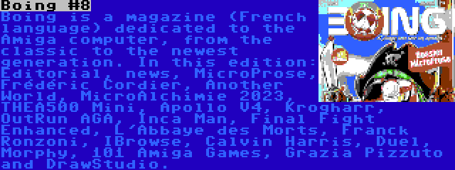 Boing #8 | Boing is a magazine (French language) dedicated to the Amiga computer, from the classic to the newest generation. In this edition: Editorial, news, MicroProse, Frédéric Cordier, Another World, MicroAlchimie 2023, THEA500 Mini, Apollo V4, Krogharr, OutRun AGA, Inca Man, Final Fight Enhanced, L'Abbaye des Morts, Franck Ronzoni, IBrowse, Calvin Harris, Duel, Morphy, 101 Amiga Games, Grazia Pizzuto and DrawStudio.