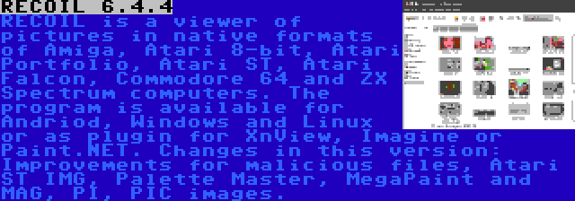 RECOIL 6.4.4 | RECOIL is a viewer of pictures in native formats of Amiga, Atari 8-bit, Atari Portfolio, Atari ST, Atari Falcon, Commodore 64 and ZX Spectrum computers. The program is available for Andriod, Windows and Linux or as plugin for XnView, Imagine or Paint.NET. Changes in this version: Improvements for malicious files, Atari ST IMG, Palette Master, MegaPaint and MAG, PI, PIC images.