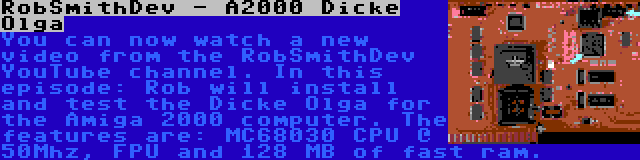 RobSmithDev - A2000 Dicke Olga | You can now watch a new video from the RobSmithDev YouTube channel. In this episode: Rob will install and test the Dicke Olga for the Amiga 2000 computer. The features are: MC68030 CPU @ 50Mhz, FPU and 128 MB of fast ram.