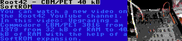 Root42 - CBM/PET 40 kB SoftROM | You can watch a new video on the Root42 YouTube channel. In this video: Upgrading a Commodore CBM/PET 3016 from 1979 from 32 kB of RAM to 40 kB of RAM with the help of a SoftROM expansion.