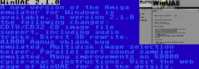 WinUAE 2.1.0 | A new version of the Amiga emulator for Windows is available. In version 2.1.0 the following changes: CDTV/CD32 CD image file support, including audio tracks. Direct 3D rewrite. A1000 Agnus vblank bug emulated. Multidisk image selection helper. Parallel port sound sampler emulated. Many improvements on 68000 cycle-exact instructions. Visit the web page of WinUAE for all the details.