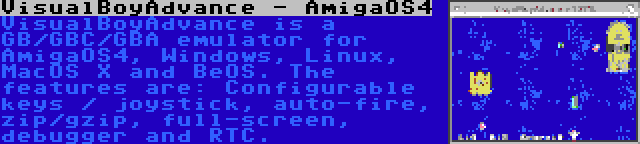 VisualBoyAdvance - AmigaOS4 | VisualBoyAdvance is a GB/GBC/GBA emulator for AmigaOS4, Windows, Linux, MacOS X and BeOS. The features are: Configurable keys / joystick, auto-fire, zip/gzip, full-screen, debugger and RTC.