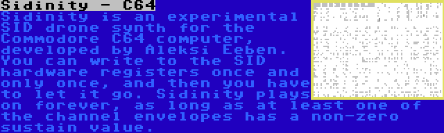 Sidinity - C64 | Sidinity is an experimental SID drone synth for the Commodore C64 computer, developed by Aleksi Eeben. You can write to the SID hardware registers once and only once, and then you have to let it go. Sidinity plays on forever, as long as at least one of the channel envelopes has a non-zero sustain value.