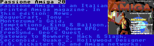 Passione Amiga 20 | Passione Amiga is an Italian printed Amiga magazine. In this edition: News, RogueCraft, Tony - Montezuma's Gold, Temptations, King & Balloon, TankX, Ami HERO, Doom RPG, FreeSynd, Geo's Quest, Gateway to Nowhere, Hack & Slash, Cecconoid, Quake 2, Hollywood Designer 7.0, Kickstart 02 and Amiga networks.