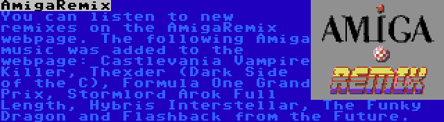 AmigaRemix | You can listen to new remixes on the AmigaRemix webpage. The following Amiga music was added to the webpage: Castlevania Vampire Killer, Thexder (Dark Side of the C), Formula One Grand Prix, Stormlord Arok Full Length, Hybris Interstellar, The Funky Dragon and Flashback from the Future.