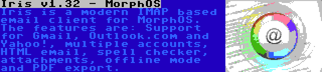 Iris v1.32 - MorphOS | Iris is a modern IMAP based email client for MorphOS. The features are: Support for Gmail, Outlook.com and Yahoo!, multiple accounts, HTML email, spell checker, attachments, offline mode and PDF export.