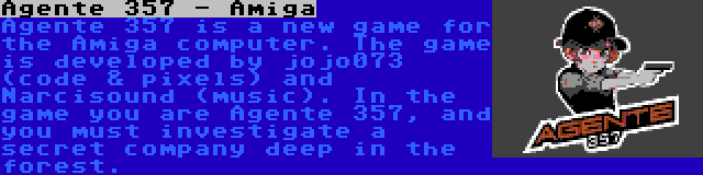 Agente 357 - Amiga | Agente 357 is a new game for the Amiga computer. The game is developed by jojo073 (code & pixels) and Narcisound (music). In the game you are Agente 357, and you must investigate a secret company deep in the forest.