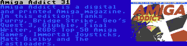 Amiga Addict 31 | Amiga Addict is a digital and printed Amiga magazine. In this edition: Tanks Furry, Bridge Strike, Geo's Quest 3, Glubble, Final Writer, RGDS Top 50 Amiga Games, Immortal Joysticks, Matt Bielby and The Fastloaders.