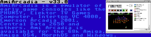 AmiArcadia - v33.0 | AmiArcadia is a emulator of early game consoles like the PHUNSY, Elektor TV Games Computer, Interton VC 4000, Emerson Arcadia 2001, Central Data 2650 and others. Ami Arcadia is available for the 68k Amiga, Amiga OS4, MorphOS and Windows.