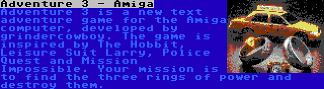 Adventure 3 - Amiga | Adventure 3 is a new text adventure game for the Amiga computer, developed by grindercowboy. The game is inspired by The Hobbit, Leisure Suit Larry, Police Quest and Mission Impossible. Your mission is to find the three rings of power and destroy them.