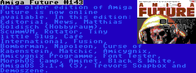 Amiga Future #143 | This older edition of Amiga Future is now online available. In this edition: Editorial, News, Matthias Goldisch (Hobbyraum), ScummVM, Rotator, Tiny little Slug, Cafe International, Fusion, Bomberman, Napoleon, Curse of Rabenstein, Matchic, Amicygnix, Amicygnix Programme, Font Tester, MorphOS Camp, Aminet, Black & White, AmigaOS 3.1.4 (5), Trevors Soapbox and Demoszene.