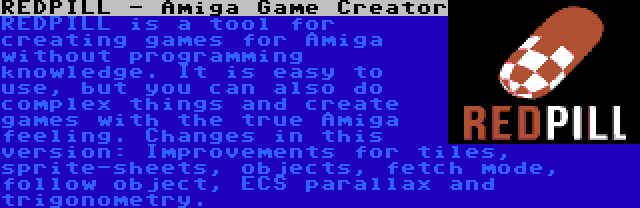 REDPILL - Amiga Game Creator | REDPILL is a tool for creating games for Amiga without programming knowledge. It is easy to use, but you can also do complex things and create games with the true Amiga feeling. Changes in this version: Improvements for tiles, sprite-sheets, objects, fetch mode, follow object, ECS parallax and trigonometry.