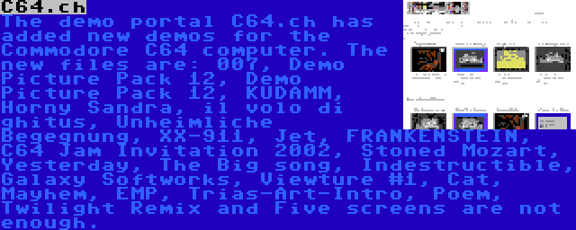 C64.ch | The demo portal C64.ch has added new demos for the Commodore C64 computer. The new files are: 007, Demo Picture Pack 12, Demo Picture Pack 12, KUDAMM, Horny Sandra, il volo di ghitus, Unheimliche Begegnung, XX-911, Jet, FRANKENSTEIN, C64 Jam Invitation 2002, Stoned Mozart, Yesterday, The Big song, Indestructible, Galaxy Softworks, Viewture #1, Cat, Mayhem, EMP, Trias-Art-Intro, Poem, Twilight Remix and Five screens are not enough.