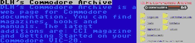 DLH's Commodore Archive | DLH's Commodore Archive is a web page for Commodore documentation. You can find magazines, books and manuals. The latest additions are: CCI magazine and Getting Started on your Commodore VIC-20.