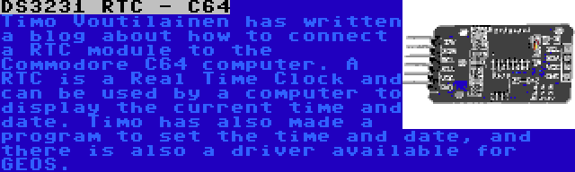 DS3231 RTC - C64 | Timo Voutilainen has written a blog about how to connect a RTC module to the Commodore C64 computer. A RTC is a Real Time Clock and can be used by a computer to display the current time and date. Timo has also made a program to set the time and date, and there is also a driver available for GEOS.