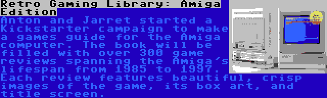 Retro Gaming Library: Amiga Edition | Anton and Jarret started a Kickstarter campaign to make a games guide for the Amiga computer. The book will be filled with over 300 game reviews spanning the Amiga's lifespan from 1985 to 1997. Each review features beautiful, crisp images of the game, its box art, and title screen.