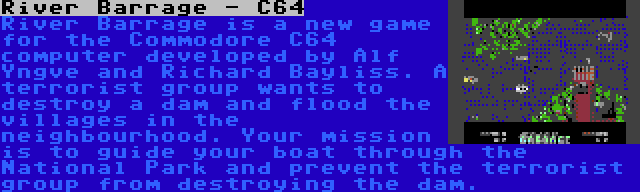 River Barrage - C64 | River Barrage is a new game for the Commodore C64 computer developed by Alf Yngve and Richard Bayliss. A terrorist group wants to destroy a dam and flood the villages in the neighbourhood. Your mission is to guide your boat through the National Park and prevent the terrorist group from destroying the dam.