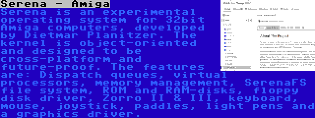 Serena - Amiga | Serena is an experimental operating system for 32bit Amiga computers, developed by Dietmar Planitzer. The kernel is object-oriented and designed to be cross-platform and future-proof. The features are: Dispatch queues, virtual processors, memory management, SerenaFS file system, ROM and RAM-disks, floppy disk driver, Zorro II & III, keyboard, mouse, joystick, paddles, light pens and a graphics driver.