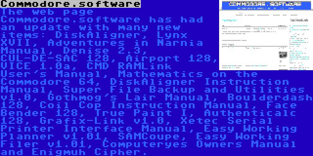 Commodore.software | The web page Commodore.software has had an update with many new items: DiskAligner, Lynx XVII, Adventures in Narnia Manual, Denise 2.3, CUL-DE-SAC 128, Airport 128, VICE 1.0a, CMD RAMLink User's Manual, Mathematics on the Commodore 64, DiskAligner Instruction Manual, Super File Backup and Utilities v1.0, Gothmog's Lair Manual, Boulderdash 128, Coil Cop Instruction Manual, Face Bender 128, True Paint I, Authenticalc 128, Grafix-Link v1.0, Xetec Serial Printer Interface Manual, Easy Working Planner v1.01, SAMCoupe, Easy Working Filer v1.01, Computeryes Owners Manual and Enigmuh Cipher.