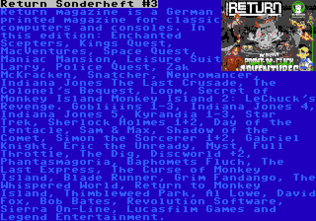 Return Sonderheft #3 | Return magazine is a German printed magazine for classic computers and consoles. In this edition: Enchanted Scepters, Kings Quest, MacVentures, Space Quest, Maniac Mansion, Leisure Suit Larry, Police Quest, Zak McKracken, Snatcher, Neuromancer, Indiana Jones The Last Crusade, The Colonel's Bequest, Loom, Secret of Monkey Island Monkey Island 2: LeChuck's Revenge. Gobliiins 1-3, Indiana Jones 4, Indiana Jones 5, Kyrandia 1-3, Star Trek, Sherlock Holmes 1+2, Day of the Tentacle, Sam & Max, Shadow of the Comet, Simon the Sorcerer 1+2, Gabriel Knight, Eric the Unready, Myst, Full Throttle, The Dig, Discworld +2, Phantasmagoria, Baphomets Fluch, The Last Express, The Curse of Monkey Island, Blade Runner, Grim Fandango, The Whispered World, Return to Monkey Island, Thimbleweed Park, Al Lowe, David Fox, Bob Bates, Revolution Software, Sierra On-Line, Lucasfilm Games and Legend Entertainment.