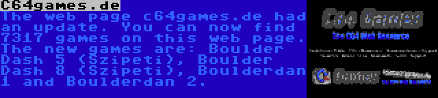 C64games.de | The web page c64games.de had an update. You can now find 7317 games on this web page. The new games are: Boulder Dash 5 (Szipeti), Boulder Dash 8 (Szipeti), Boulderdan 1 and Boulderdan 2.