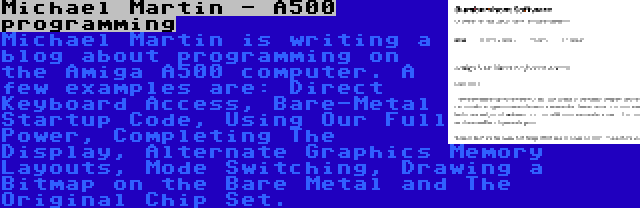 Michael Martin - A500 programming | Michael Martin is writing a blog about programming on the Amiga A500 computer. A few examples are: Direct Keyboard Access, Bare-Metal Startup Code, Using Our Full Power, Completing The Display, Alternate Graphics Memory Layouts, Mode Switching, Drawing a Bitmap on the Bare Metal and The Original Chip Set.