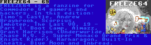 FREEZE64 - 69 | FREEZE64 is a fanzine for Commodore 64 gamers and hackers. In this edition: Timo's Castle, Andrew Braybrook, Scorpius, Imhotep, The Last V8, 19 - Part 1: Boot Camp, Almazz, Grant Harrison (Underwurlde, Chase H.Q. 2, Super Monaco Grand Prix & Knight Rider), Harharagon, Built-In Cheats, Blue Moon and Inbread.