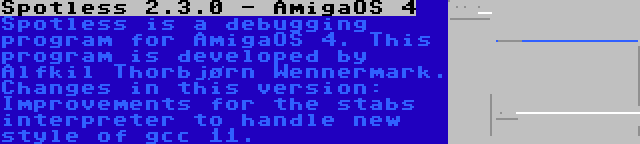 Spotless 2.3.0 - AmigaOS 4 | Spotless is a debugging program for AmigaOS 4. This program is developed by Alfkil Thorbjørn Wennermark. Changes in this version: Improvements for the stabs interpreter to handle new style of gcc 11.