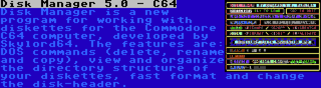 Disk Manager 5.0 - C64 | Disk Manager is a new program for working with diskettes for the Commodore C64 computer, developed by Skylord64. The features are: DOS commands (delete, rename and copy), view and organize the directory structure of your diskettes, fast format and change the disk-header.