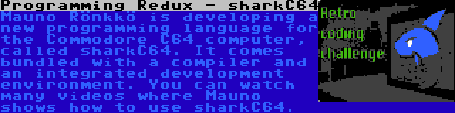 Programming Redux - sharkC64 | Mauno Rönkkö is developing a new programming language for the Commodore C64 computer, called sharkC64. It comes bundled with a compiler and an integrated development environment. You can watch many videos where Mauno shows how to use sharkC64.