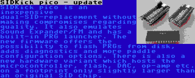 SIDKick pico - update | SIDKick pico is an inexpensive dual-SID-replacement without making compromises regarding quality. It also emulates Sound Expander/FM and has a built-in PRG launcher. The new firmware offers the possibility to flash PRGs from disk, adds diagnostics and more paddle configuration options.
There is also a new hardware variant which hosts the microcontroller, flash, DAC, op-amp etc. on a footprint only slightly larger than an original SID chip.
