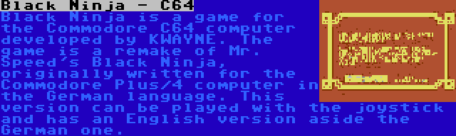 Black Ninja - C64 | Black Ninja is a game for the Commodore C64 computer developed by KWAYNE. The game is a remake of Mr. Speed's Black Ninja, originally written for the Commodore Plus/4 computer in the German language. This version can be played with the joystick and has an English version aside the German one.