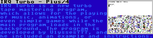 IRQ Turbo - Plus/4 | IRQ Turbo is a new turbo tape mastering program, which allows for the playing of music, animations, or even simple games while the main program loads in the background. The program is developed by Ulysses777, and he included an example and instructions.