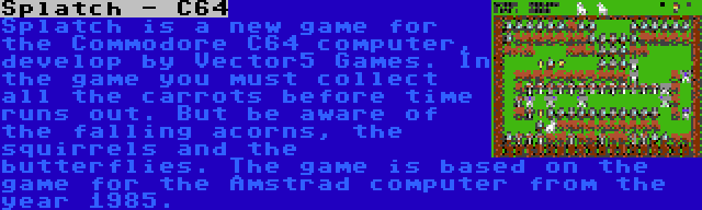 Splatch - C64 | Splatch is a new game for the Commodore C64 computer, develop by Vector5 Games. In the game you must collect all the carrots before time runs out. But be aware of the falling acorns, the squirrels and the butterflies. The game is based on the game for the Amstrad computer from the year 1985.