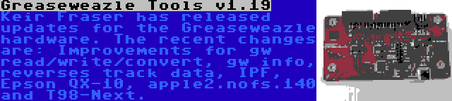 Greaseweazle Tools v1.19 | Keir Fraser has released updates for the Greaseweazle hardware. The recent changes are: Improvements for gw read/write/convert, gw info, reverses track data, IPF, Epson QX-10, apple2.nofs.140 and T98-Next.