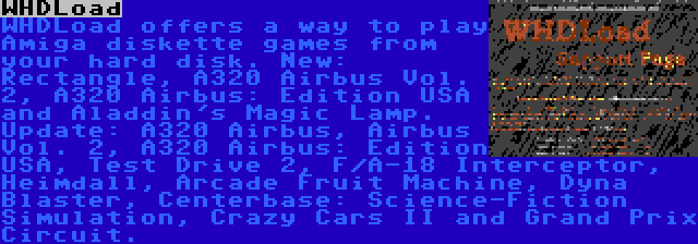 WHDLoad | WHDLoad offers a way to play Amiga diskette games from your hard disk. New: Rectangle, A320 Airbus Vol. 2, A320 Airbus: Edition USA and Aladdin's Magic Lamp. Update: A320 Airbus, Airbus Vol. 2, A320 Airbus: Edition USA, Test Drive 2, F/A-18 Interceptor, Heimdall, Arcade Fruit Machine, Dyna Blaster, Centerbase: Science-Fiction Simulation, Crazy Cars II and Grand Prix Circuit.