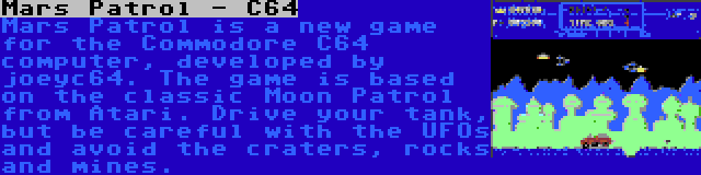 Mars Patrol - C64 | Mars Patrol is a new game for the Commodore C64 computer, developed by joeyc64. The game is based on the classic Moon Patrol from Atari. Drive your tank, but be careful with the UFOs and avoid the craters, rocks and mines.