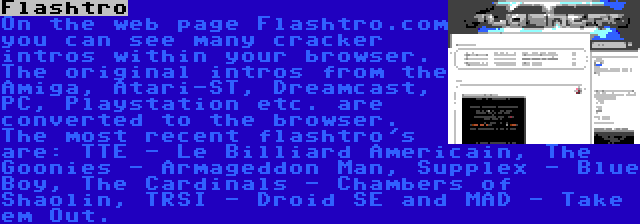 Flashtro | On the web page Flashtro.com you can see many cracker intros within your browser. The original intros from the Amiga, Atari-ST, Dreamcast, PC, Playstation etc. are converted to the browser. The most recent flashtro's are: TTE - Le Billiard Americain, The Goonies - Armageddon Man, Supplex - Blue Boy, The Cardinals - Chambers of Shaolin, TRSI - Droid SE and MAD - Take em Out.