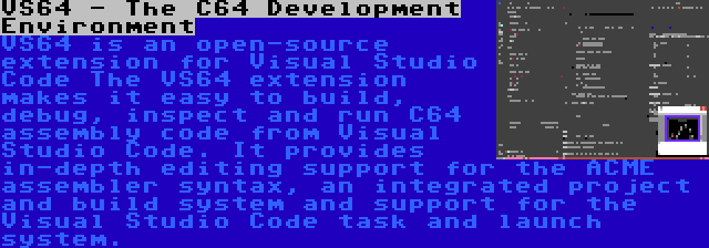 VS64 - The C64 Development Environment | VS64 is an open-source extension for Visual Studio Code The VS64 extension makes it easy to build, debug, inspect and run C64 assembly code from Visual Studio Code. It provides in-depth editing support for the ACME assembler syntax, an integrated project and build system and support for the Visual Studio Code task and launch system.