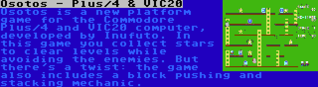 Osotos - Plus/4 & VIC20 | Osotos is a new platform game for the Commodore Plus/4 and VIC20 computer, developed by Inufuto. In this game you collect stars to clear levels while avoiding the enemies. But there's a twist: the game also includes a block pushing and stacking mechanic.