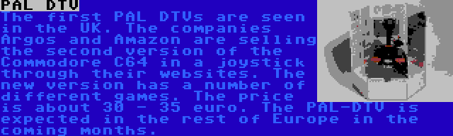 PAL DTV | The first PAL DTVs are seen in the UK. The companies Argos and Amazon are selling the second version of the Commodore C64 in a joystick through their websites. The new version has a number of different games. The price is about 30 - 35 euro. The PAL-DTV is expected in the rest of Europe in the coming months.