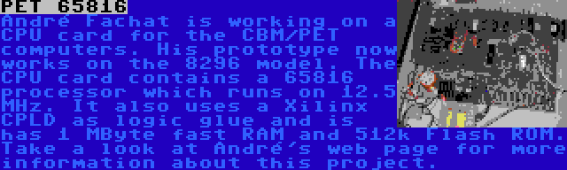 PET 65816 | André Fachat is working on a CPU card for the CBM/PET computers. His prototype now works on the 8296 model. The CPU card contains a 65816 processor which runs on 12.5 MHz. It also uses a Xilinx CPLD as logic glue and is has 1 MByte fast RAM and 512k Flash ROM. Take a look at André's web page for more information about this project.