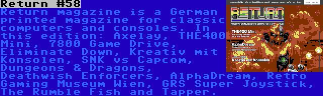 Return #58 | Return magazine is a German printed magazine for classic computers and consoles. In this edition: Axelay, THE400 Mini, 7800 Game Drive, Eliminate Down, Kreativ mit Konsolen, SNK vs Capcom, Dungeons & Dragons, Deathwish Enforcers, AlphaDream, Retro Gaming Museum Wien, GRS Super Joystick, The Rumble Fish and Tapper.