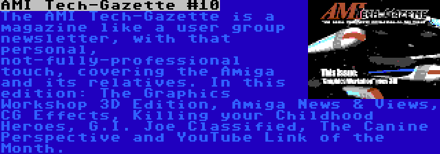 AMI Tech-Gazette #10 | The AMI Tech-Gazette is a magazine like a user group newsletter, with that personal, not-fully-professional touch, covering the Amiga and its relatives. In this edition: The Graphics Workshop 3D Edition, Amiga News & Views, CG Effects, Killing your Childhood Heroes, G.I. Joe Classified, The Canine Perspective and YouTube Link of the Month.